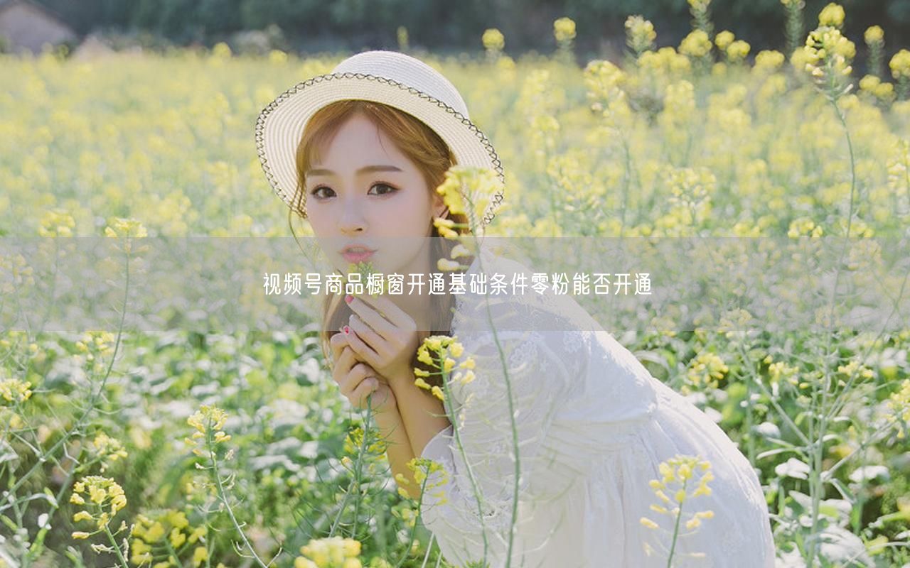 视频号商品橱窗开通基础条件零粉能否开通