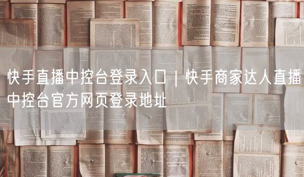 快手直播中控台登录入口｜快手商家达人直播中控台官方网页登录地址