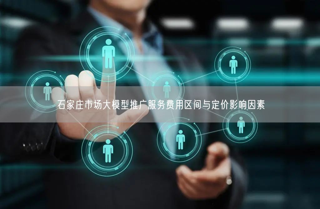石家庄市场大模型推广服务费用区间与定价影响因素