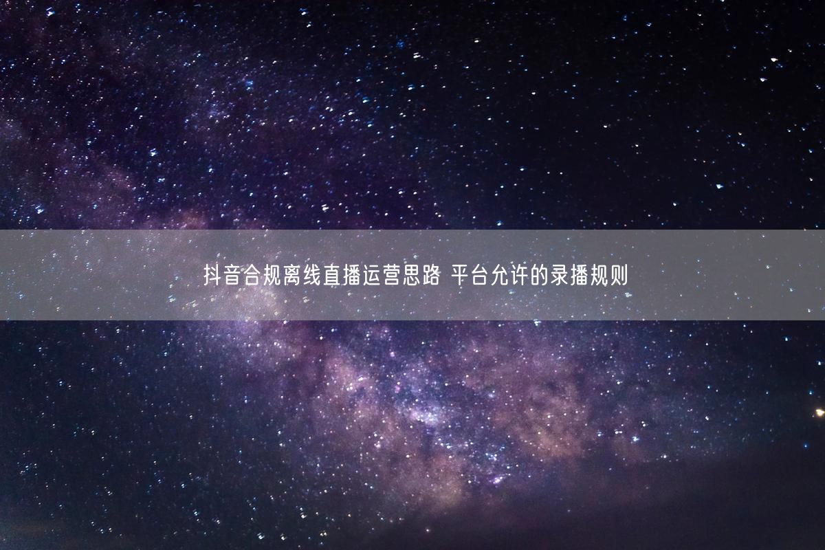 抖音合规离线直播运营思路 平台允许的录播规则