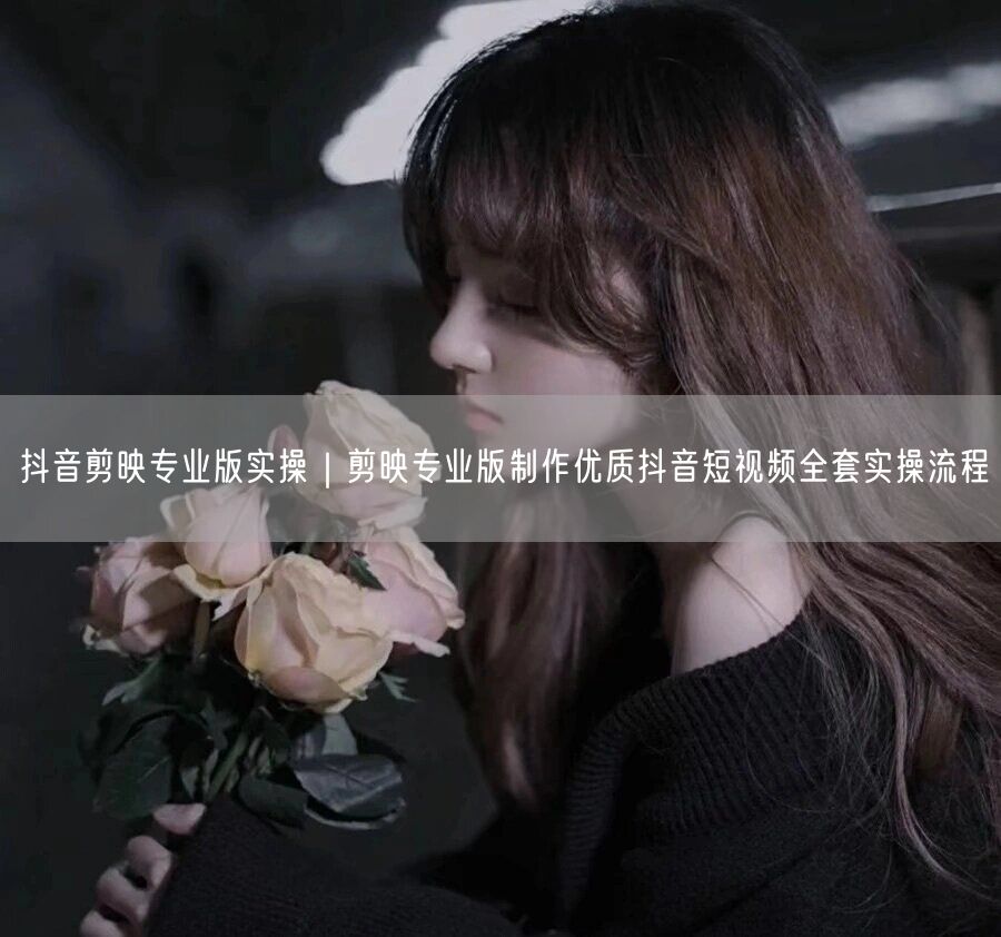 抖音剪映专业版实操｜剪映专业版制作优质抖音短视频全套实操流程
