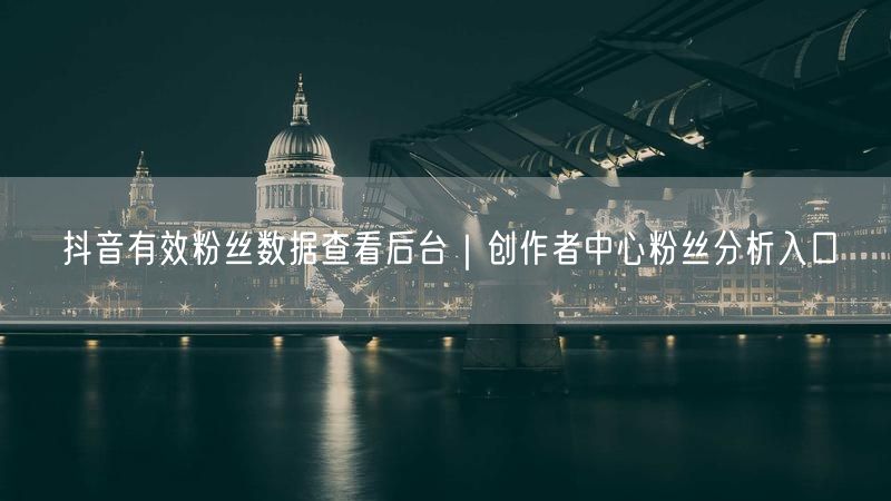 抖音有效粉丝数据查看后台｜创作者中心粉丝分析入口