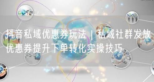 抖音私域优惠券玩法｜私域社群发放优惠券提升下单转化实操技巧