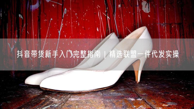 抖音带货新手入门完整指南｜精选联盟一件代发实操