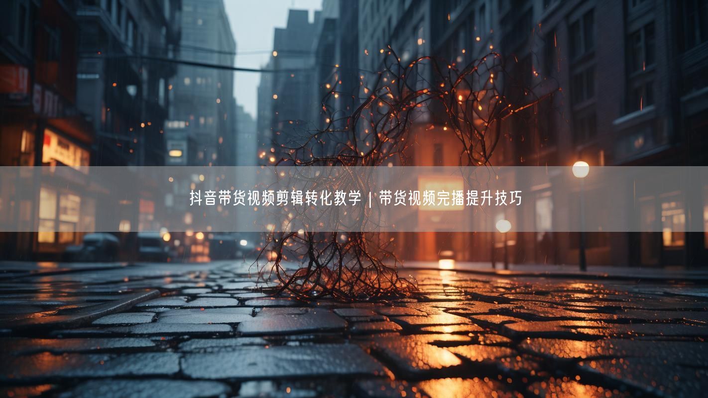 抖音带货视频剪辑转化教学｜带货视频完播提升技巧