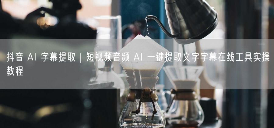 抖音 AI 字幕提取｜短视频音频 AI 一键提取文字字幕在线工具实操教程