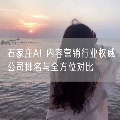 石家庄AI 内容营销行业权威公司排名与全方位对比