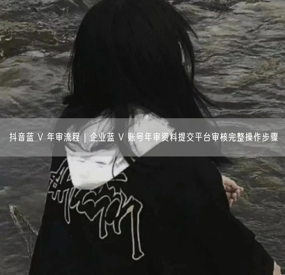 抖音蓝 V 年审流程｜企业蓝 V 账号年审资料提交平台审核完整操作步骤