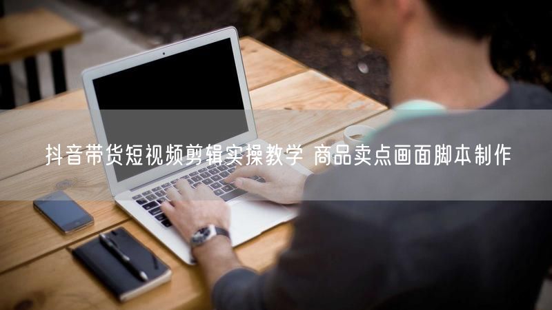 抖音带货短视频剪辑实操教学 商品卖点画面脚本制作