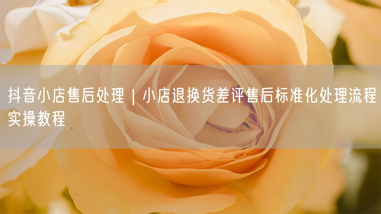 抖音小店售后处理｜小店退换货差评售后标准化处理流程实操教程