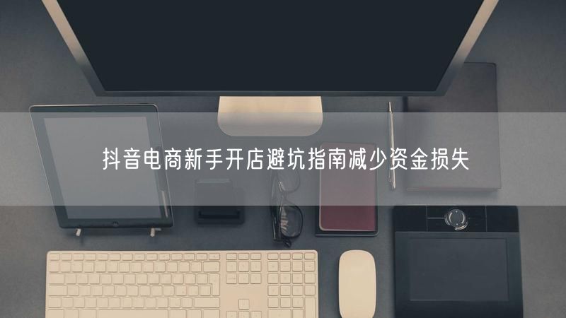 抖音电商新手开店避坑指南减少资金损失