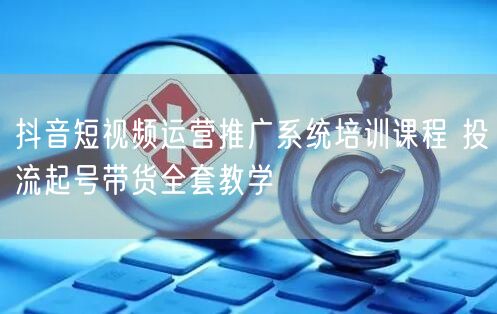 抖音短视频运营推广系统培训课程 投流起号带货全套教学