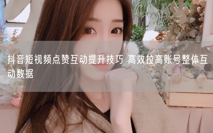 抖音短视频点赞互动提升技巧 高效拉高账号整体互动数据