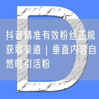 抖音精准有效粉丝正规获取渠道｜垂直内容自然吸引活粉