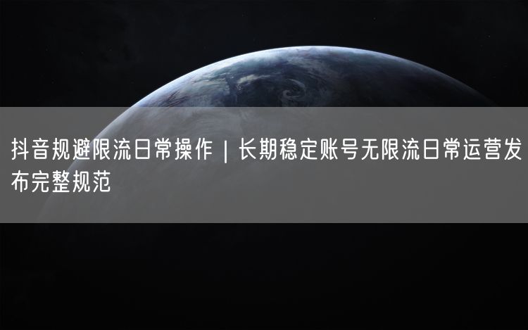抖音规避限流日常操作｜长期稳定账号无限流日常运营发布完整规范