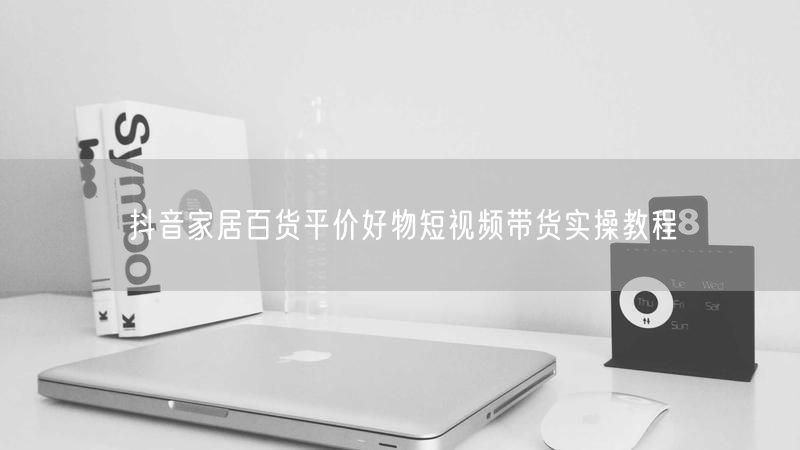 抖音家居百货平价好物短视频带货实操教程