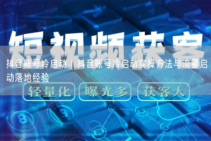 抖音账号冷启动｜抖音账号冷启动实操方法与流量启动落地经验