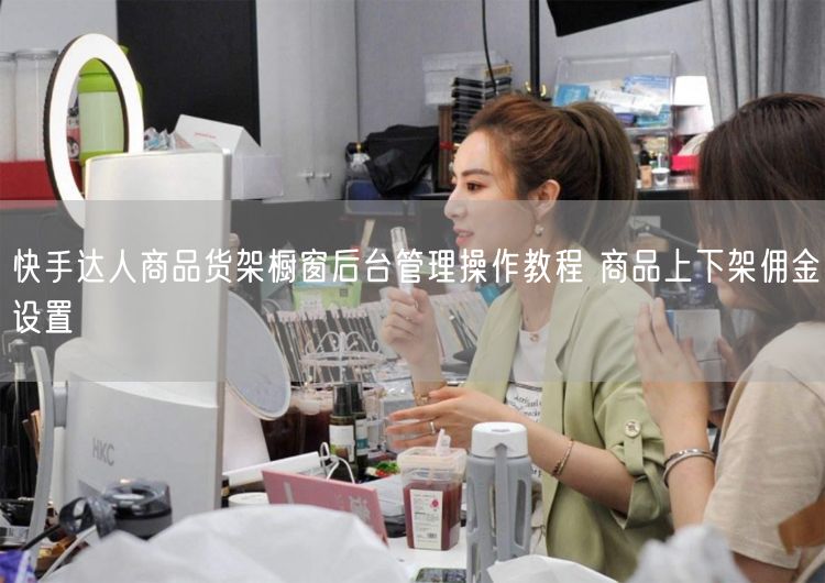 快手达人商品货架橱窗后台管理操作教程 商品上下架佣金设置