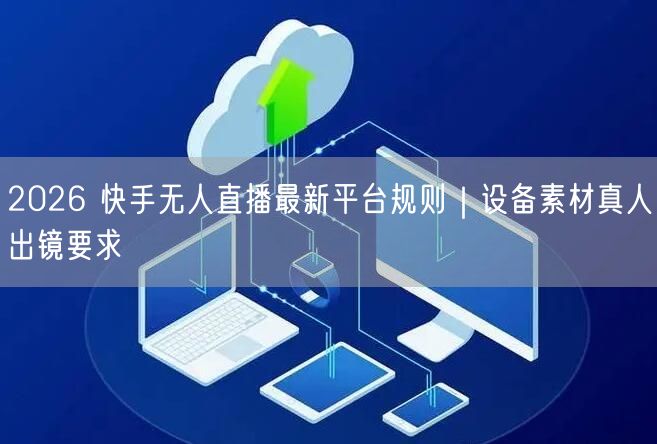 2026 快手无人直播最新平台规则｜设备素材真人出镜要求