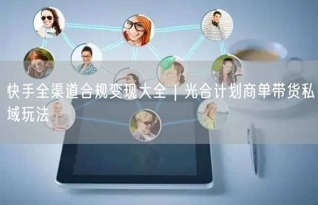 快手全渠道合规变现大全｜光合计划商单带货私域玩法