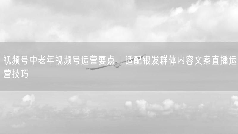视频号中老年视频号运营要点｜适配银发群体内容文案直播运营技巧