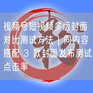 视频号短视频多版封面对比测试方法｜同内容搭配 3 款封面发布测试点击率