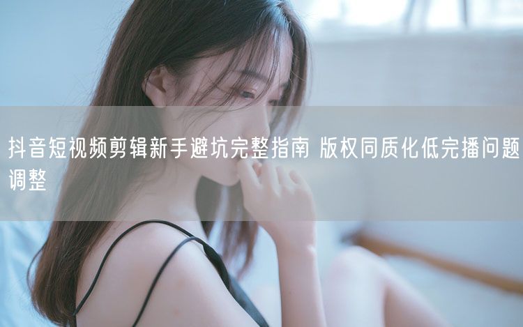 抖音短视频剪辑新手避坑完整指南 版权同质化低完播问题调整