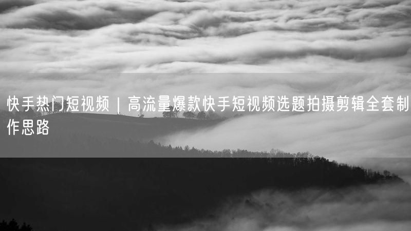 快手热门短视频｜高流量爆款快手短视频选题拍摄剪辑全套制作思路