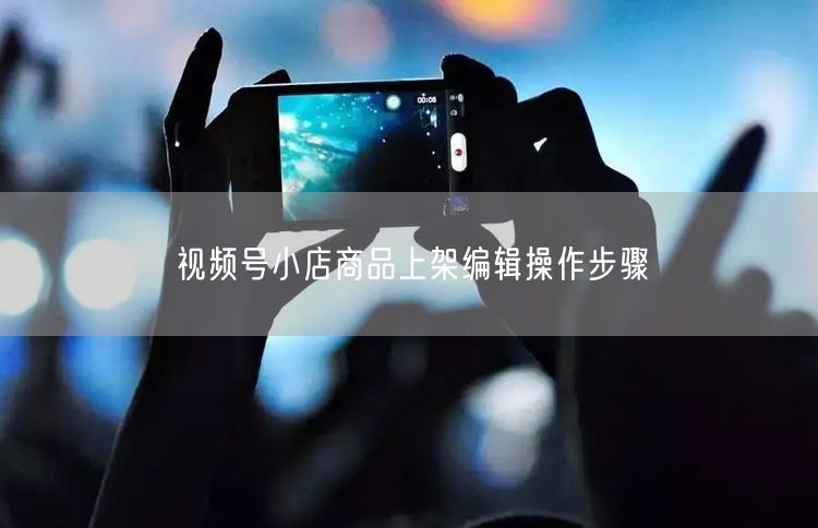 视频号小店商品上架编辑操作步骤