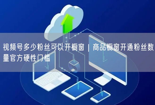 视频号多少粉丝可以开橱窗｜商品橱窗开通粉丝数量官方硬性门槛