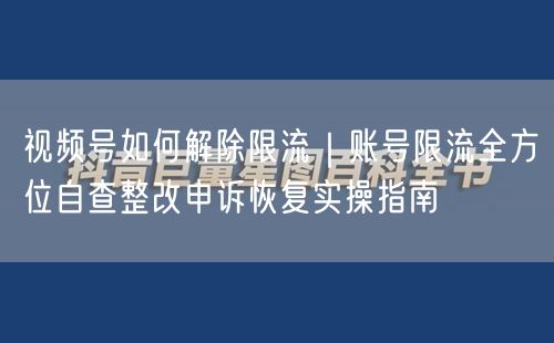 视频号如何解除限流｜账号限流全方位自查整改申诉恢复实操指南