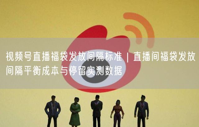 视频号直播福袋发放间隔标准｜直播间福袋发放间隔平衡成本与停留实测数据