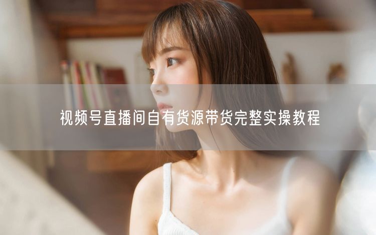 视频号直播间自有货源带货完整实操教程