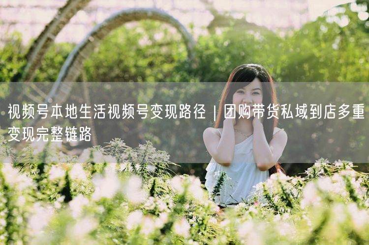 视频号本地生活视频号变现路径｜团购带货私域到店多重变现完整链路