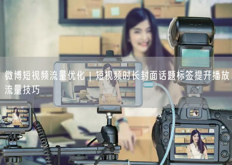 微博短视频流量优化｜短视频时长封面话题标签提升播放流量技巧