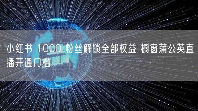 小红书 1000 粉丝解锁全部权益 橱窗蒲公英直播开通门槛