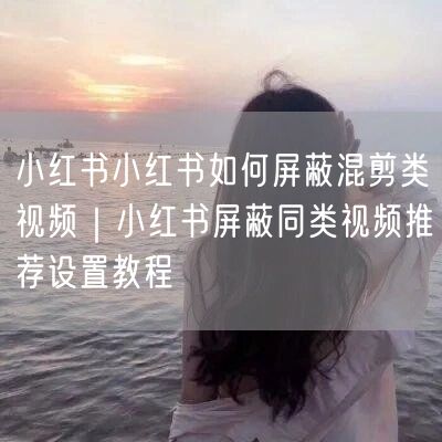 小红书小红书如何屏蔽混剪类视频｜小红书屏蔽同类视频推荐设置教程