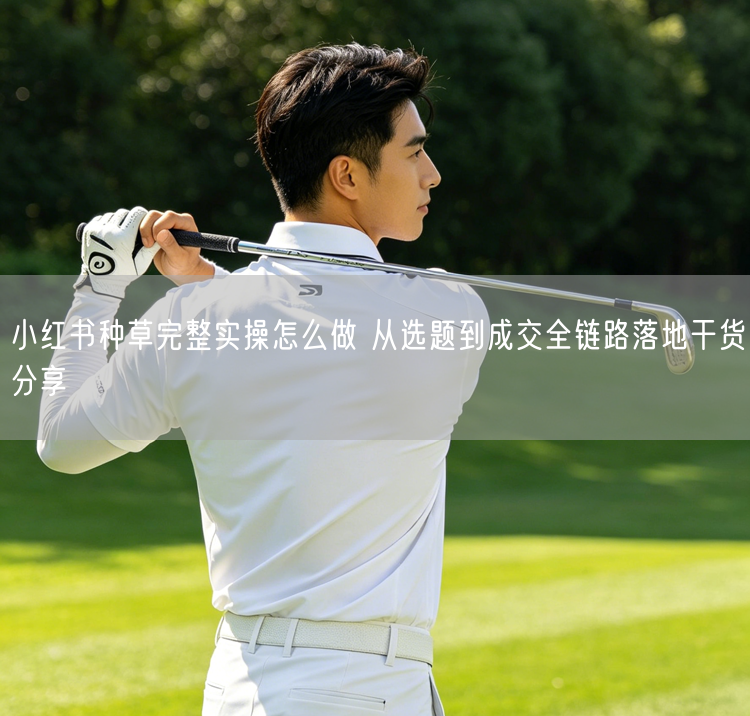 小红书种草完整实操怎么做 从选题到成交全链路落地干货分享
