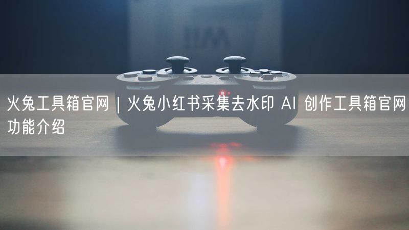 火兔工具箱官网｜火兔小红书采集去水印 AI 创作工具箱官网功能介绍