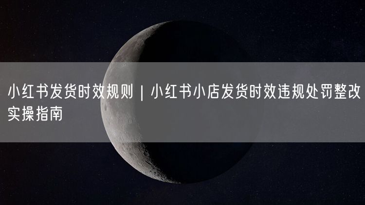小红书发货时效规则｜小红书小店发货时效违规处罚整改实操指南