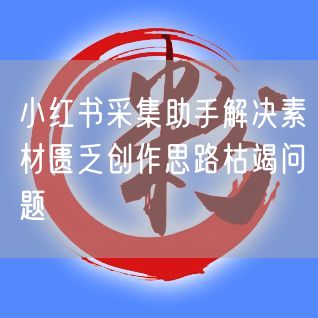 小红书采集助手解决素材匮乏创作思路枯竭问题