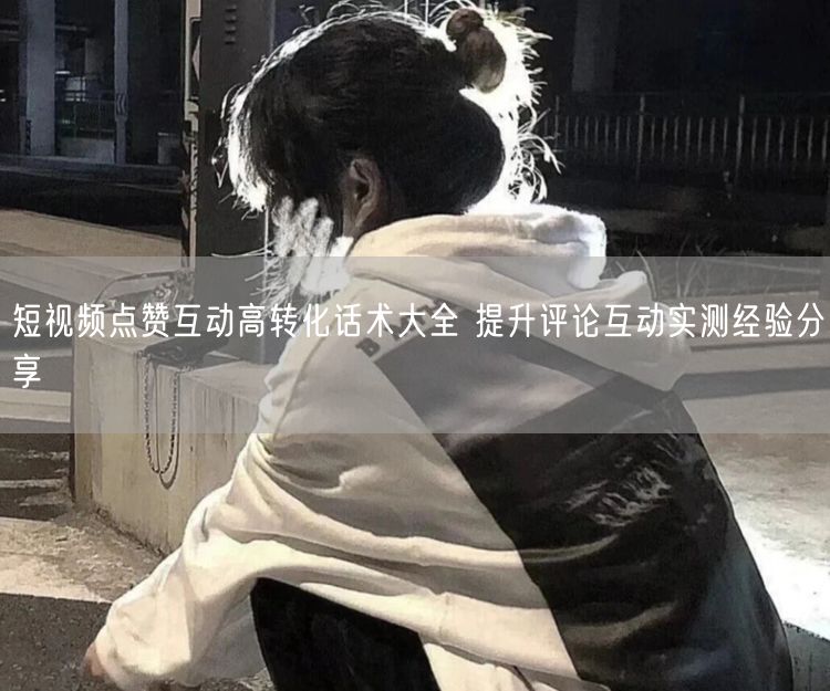 短视频点赞互动高转化话术大全 提升评论互动实测经验分享