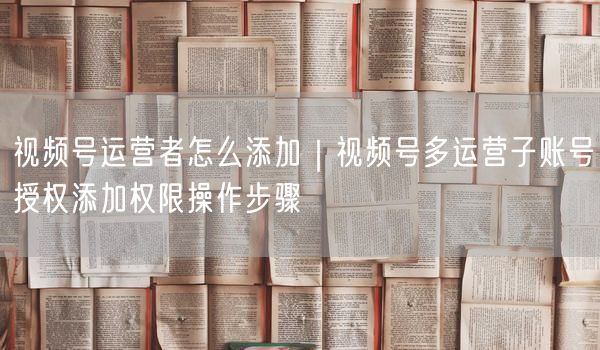 视频号运营者怎么添加｜视频号多运营子账号授权添加权限操作步骤