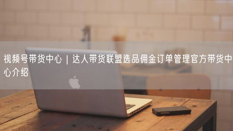 视频号带货中心｜达人带货联盟选品佣金订单管理官方带货中心介绍