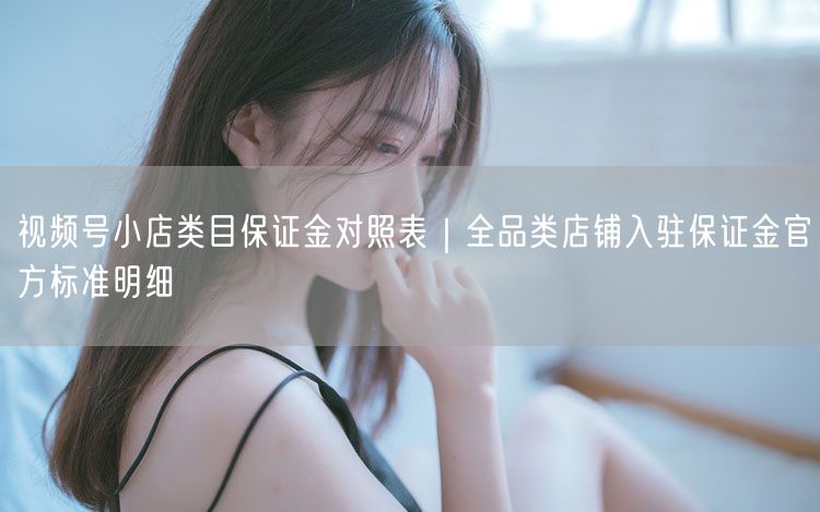 视频号小店类目保证金对照表|全品类店铺入驻保证金官方标准明细