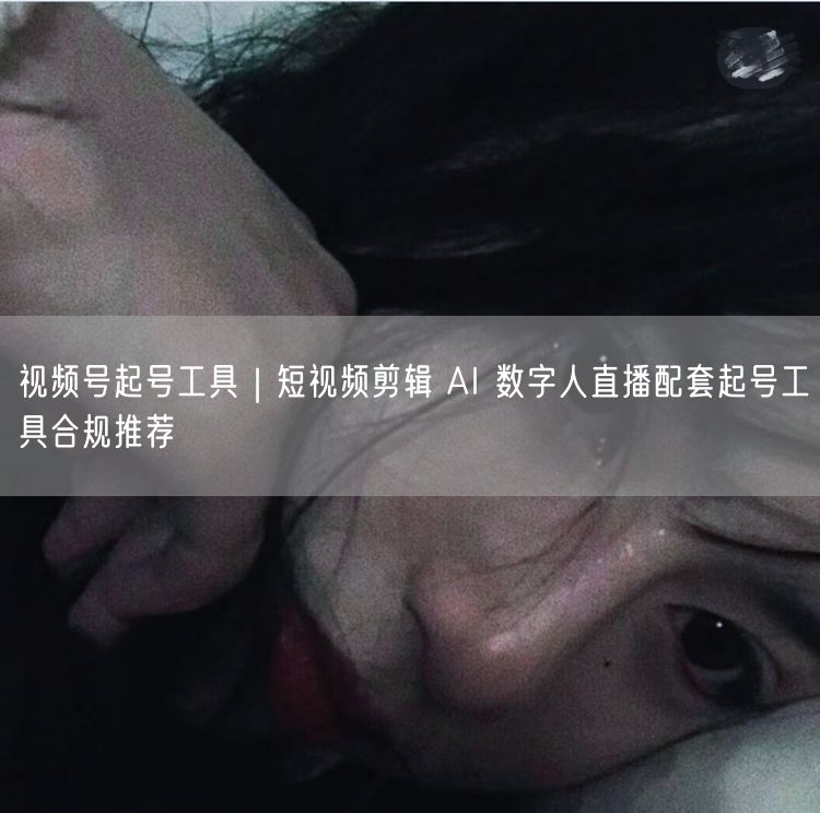 视频号起号工具｜短视频剪辑 AI 数字人直播配套起号工具合规推荐