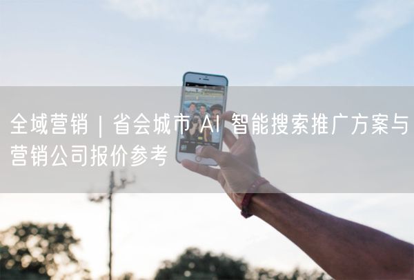 全域营销｜省会城市 AI 智能搜索推广方案与营销公司报价参考