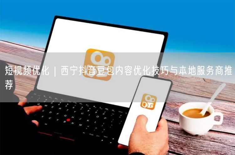 短视频优化｜西宁抖音豆包内容优化技巧与本地服务商推荐