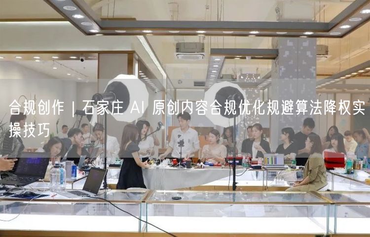 合规创作|石家庄 AI 原创内容合规优化规避算法降权实操技巧