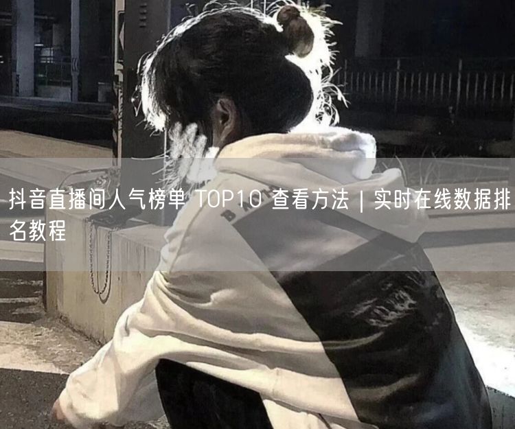 抖音直播间人气榜单 TOP10 查看方法｜实时在线数据排名教程